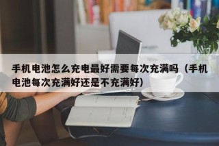 手机电池怎么充电最好需要每次充满吗（手机电池每次充满好还是不充满好）