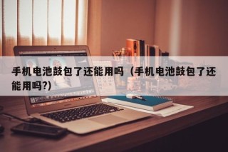 手机电池鼓包了还能用吗（手机电池鼓包了还能用吗?）