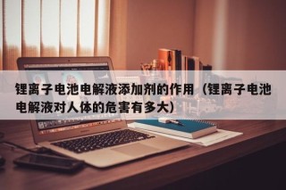 锂离子电池电解液添加剂的作用（锂离子电池电解液对人体的危害有多大）