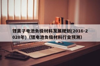锂离子电池负极材料发展规划(2016-2020年)（锂电池负极材料行业预测）