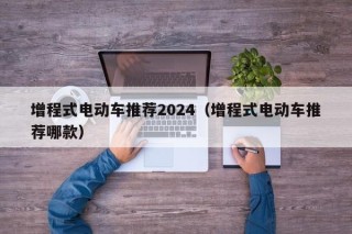 增程式电动车推荐2024（增程式电动车推荐哪款）