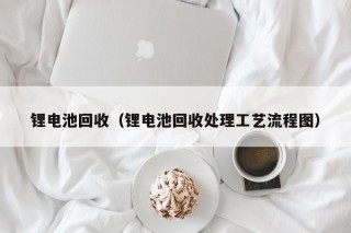 锂电池回收（锂电池回收处理工艺流程图）