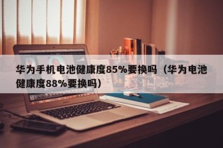 华为手机电池健康度85%要换吗（华为电池健康度88%要换吗）