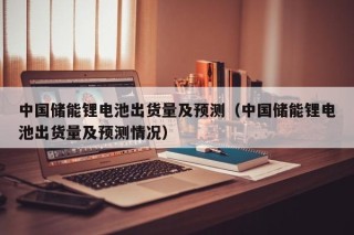 中国储能锂电池出货量及预测（中国储能锂电池出货量及预测情况）