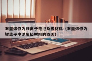 石墨烯作为锂离子电池负极材料（石墨烯作为锂离子电池负极材料的原因）