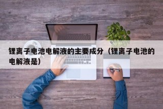 锂离子电池电解液的主要成分（锂离子电池的电解液是）