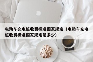 电动车充电桩收费标准国家规定（电动车充电桩收费标准国家规定是多少）
