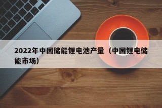2022年中国储能锂电池产量（中国锂电储能市场）