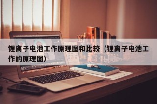 锂离子电池工作原理图和比较（锂离子电池工作的原理图）
