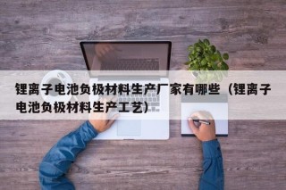 锂离子电池负极材料生产厂家有哪些（锂离子电池负极材料生产工艺）