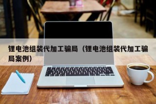 锂电池组装代加工骗局（锂电池组装代加工骗局案例）