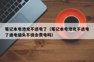 笔记本电池充不进电了（笔记本电池充不进电了通电插头不拔会费电吗）