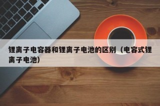 锂离子电容器和锂离子电池的区别（电容式锂离子电池）
