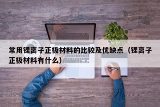 常用锂离子正极材料的比较及优缺点（锂离子正极材料有什么）