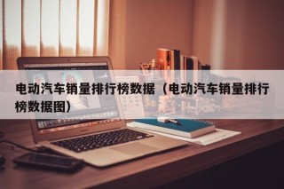 电动汽车销量排行榜数据（电动汽车销量排行榜数据图）