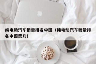纯电动汽车销量排名中国（纯电动汽车销量排名中国第几）
