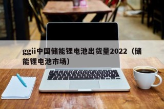 ggii中国储能锂电池出货量2022（储能锂电池市场）