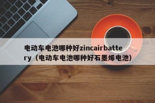 电动车电池哪种好zincairbattery（电动车电池哪种好石墨烯电池）