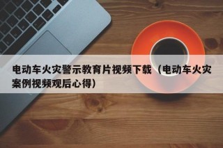 电动车火灾警示教育片视频下载（电动车火灾案例视频观后心得）