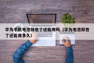 华为手机电池鼓包了还能用吗（华为电池鼓包了还能用多久）