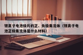 锂离子电池极片的正、负极集流体（锂离子电池正极集流体是什么材料）
