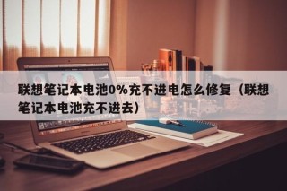 联想笔记本电池0%充不进电怎么修复（联想笔记本电池充不进去）