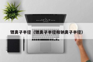 锂离子半径（锂离子半径和钠离子半径）