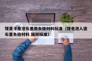 锂离子电池石墨类负极材料标准（锂电池人造石墨负极材料 国际标准）