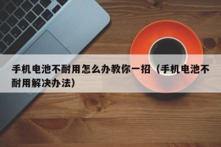 手机电池不耐用怎么办教你一招（手机电池不耐用解决办法）