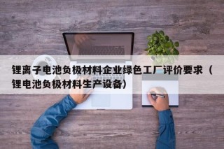锂离子电池负极材料企业绿色工厂评价要求（锂电池负极材料生产设备）
