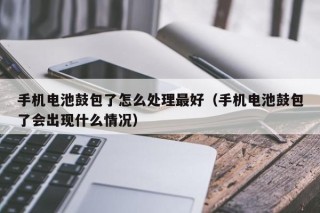 手机电池鼓包了怎么处理最好（手机电池鼓包了会出现什么情况）