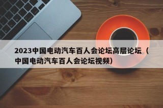 2023中国电动汽车百人会论坛高层论坛（中国电动汽车百人会论坛视频）