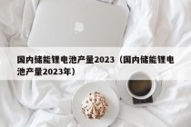 国内储能锂电池产量2023（国内储能锂电池产量2023年）
