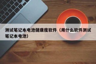 测试笔记本电池健康度软件（用什么软件测试笔记本电池）