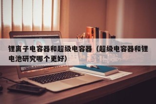 锂离子电容器和超级电容器（超级电容器和锂电池研究哪个更好）