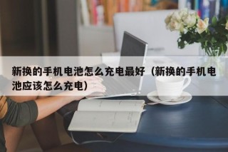 新换的手机电池怎么充电最好（新换的手机电池应该怎么充电）