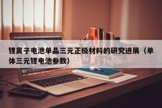 锂离子电池单晶三元正极材料的研究进展（单体三元锂电池参数）