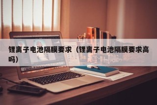 锂离子电池隔膜要求（锂离子电池隔膜要求高吗）