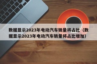 数据显示2023年电动汽车销量将占比（数据显示2023年电动汽车销量将占比增加）
