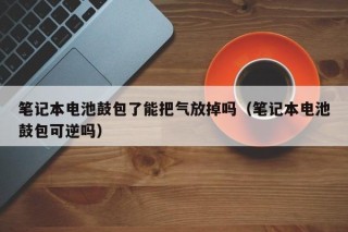 笔记本电池鼓包了能把气放掉吗（笔记本电池鼓包可逆吗）