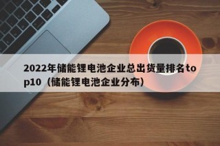 2022年储能锂电池企业总出货量排名top10（储能锂电池企业分布）