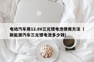 电动汽车用12.8V三元锂电池使用方法（新能源汽车三元锂电池多少钱）