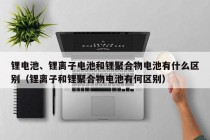 锂电池、锂离子电池和锂聚合物电池有什么区别（锂离子和锂聚合物电池有何区别）