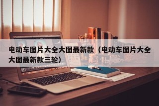 电动车图片大全大图最新款（电动车图片大全大图最新款三轮）
