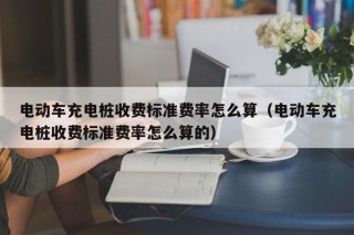 电动车充电桩收费标准费率怎么算（电动车充电桩收费标准费率怎么算的）