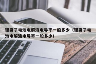 锂离子电池电解液电导率一般多少（锂离子电池电解液电导率一般多少）