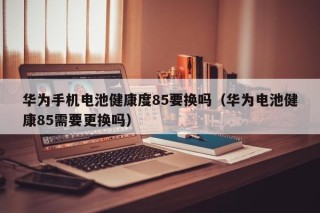 华为手机电池健康度85要换吗（华为电池健康85需要更换吗）