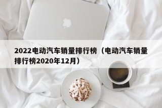 2022电动汽车销量排行榜（电动汽车销量排行榜2020年12月）