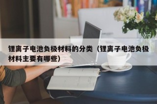 锂离子电池负极材料的分类（锂离子电池负极材料主要有哪些）