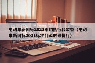 电动车新国标2023年的执行和监督（电动车新国标2021标准什么时候执行）